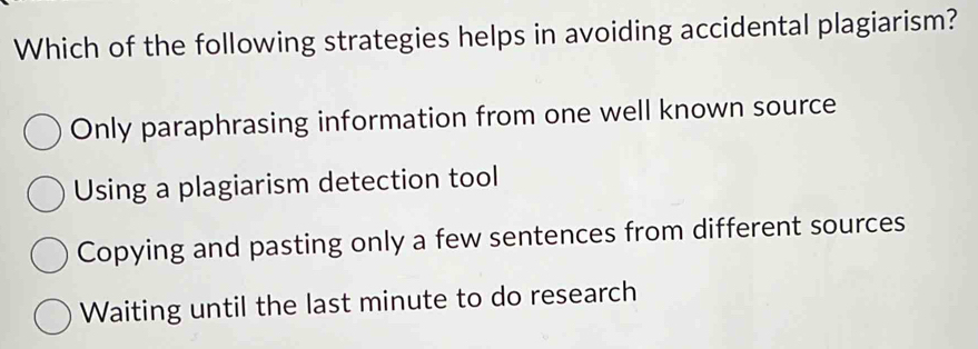 Which of the following strategies helps in avoiding accidental plagiarism?
Only paraphrasing information from one well known source
Using a plagiarism detection tool
Copying and pasting only a few sentences from different sources
Waiting until the last minute to do research