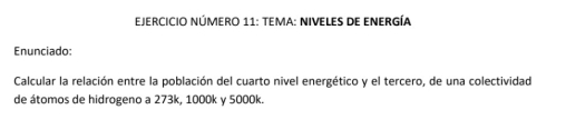 EJERCICIO NÚMERO 11: TEMA: NIVELES DE ENERgÍA 
Enunciado: 
Calcular la relación entre la población del cuarto nivel energético y el tercero, de una colectividad 
de átomos de hidrogeno a 273k, 1000k y 5000k.