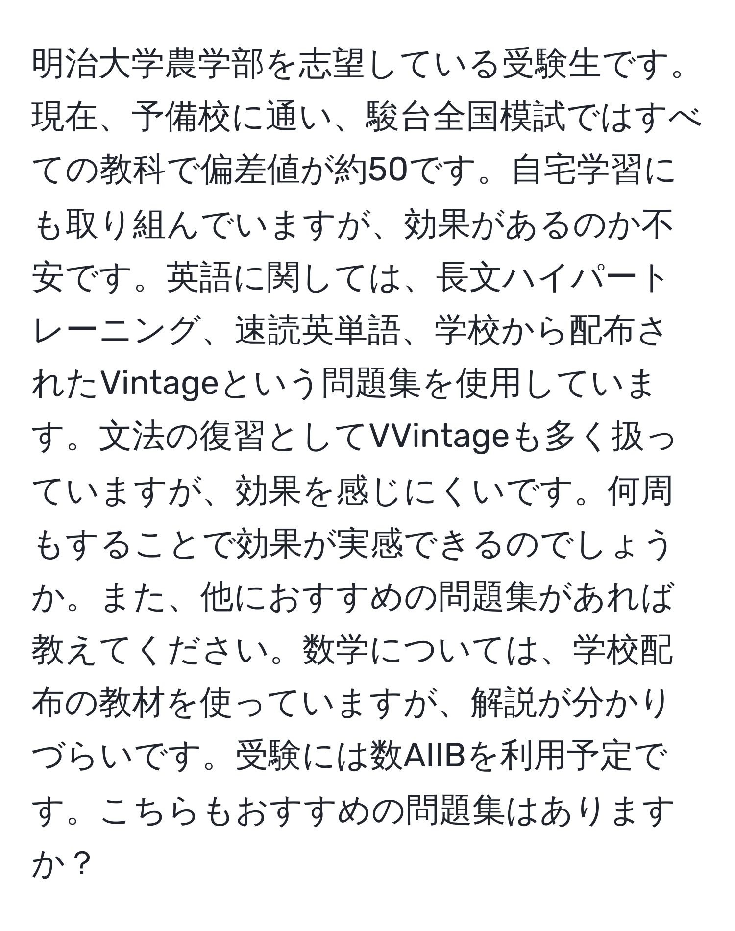 明治大学農学部を志望している受験生です。現在、予備校に通い、駿台全国模試ではすべての教科で偏差値が約50です。自宅学習にも取り組んでいますが、効果があるのか不安です。英語に関しては、長文ハイパートレーニング、速読英単語、学校から配布されたVintageという問題集を使用しています。文法の復習としてVVintageも多く扱っていますが、効果を感じにくいです。何周もすることで効果が実感できるのでしょうか。また、他におすすめの問題集があれば教えてください。数学については、学校配布の教材を使っていますが、解説が分かりづらいです。受験には数AIIBを利用予定です。こちらもおすすめの問題集はありますか？