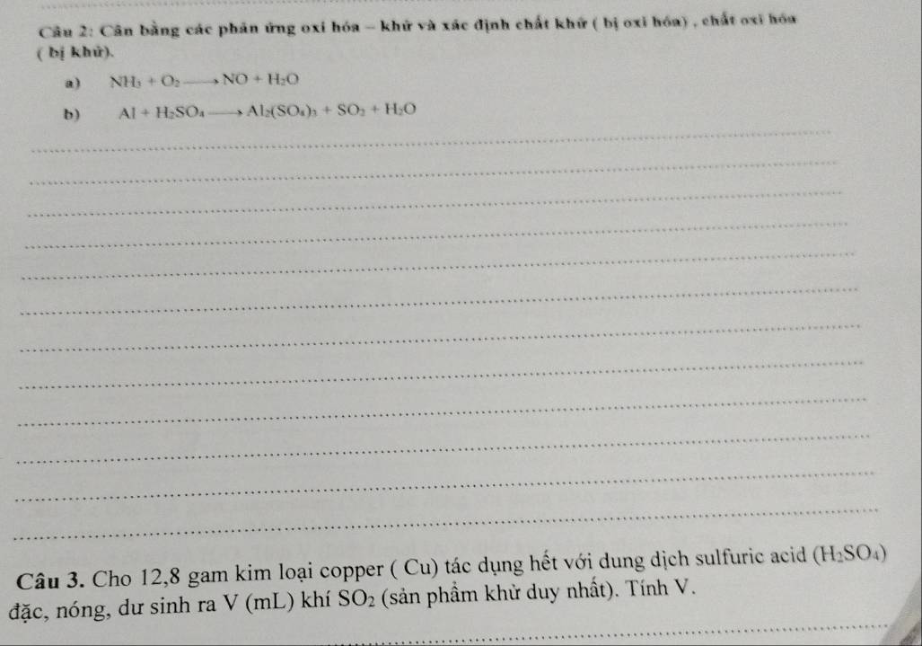 Cân bằng các phản ứng oxi hóa - khứ và xác định chất khứ ( bị oxi hóa) , chất oxỉ hóa 
( bị khử). 
a) NH_3+O_2to NO+H_2O
_ 
b) Al+H_2SO_4to Al_2(SO_4)_3+SO_2+H_2O
_ 
_ 
_ 
_ 
_ 
_ 
_ 
_ 
_ 
_ 
_ 
Câu 3. Cho 12, 8 gam kim loại copper ( Cu) tác dụng hết với dung dịch sulfuric acid (H_2SO_4)
_ 
đặc, nóng, dư sinh ra V (mL) khí SO_2 (sản phầm khử duy nhất). Tính V.