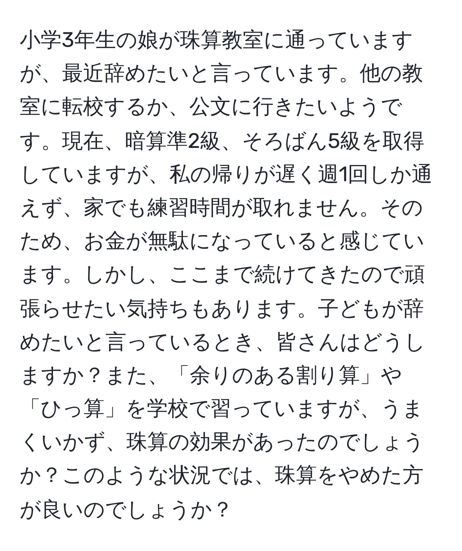 小学3年生の娘が珠算教室に通っていますが、最近辞めたいと言っています。他の教室に転校するか、公文に行きたいようです。現在、暗算準2級、そろばん5級を取得していますが、私の帰りが遅く週1回しか通えず、家でも練習時間が取れません。そのため、お金が無駄になっていると感じています。しかし、ここまで続けてきたので頑張らせたい気持ちもあります。子どもが辞めたいと言っているとき、皆さんはどうしますか？また、「余りのある割り算」や「ひっ算」を学校で習っていますが、うまくいかず、珠算の効果があったのでしょうか？このような状況では、珠算をやめた方が良いのでしょうか？