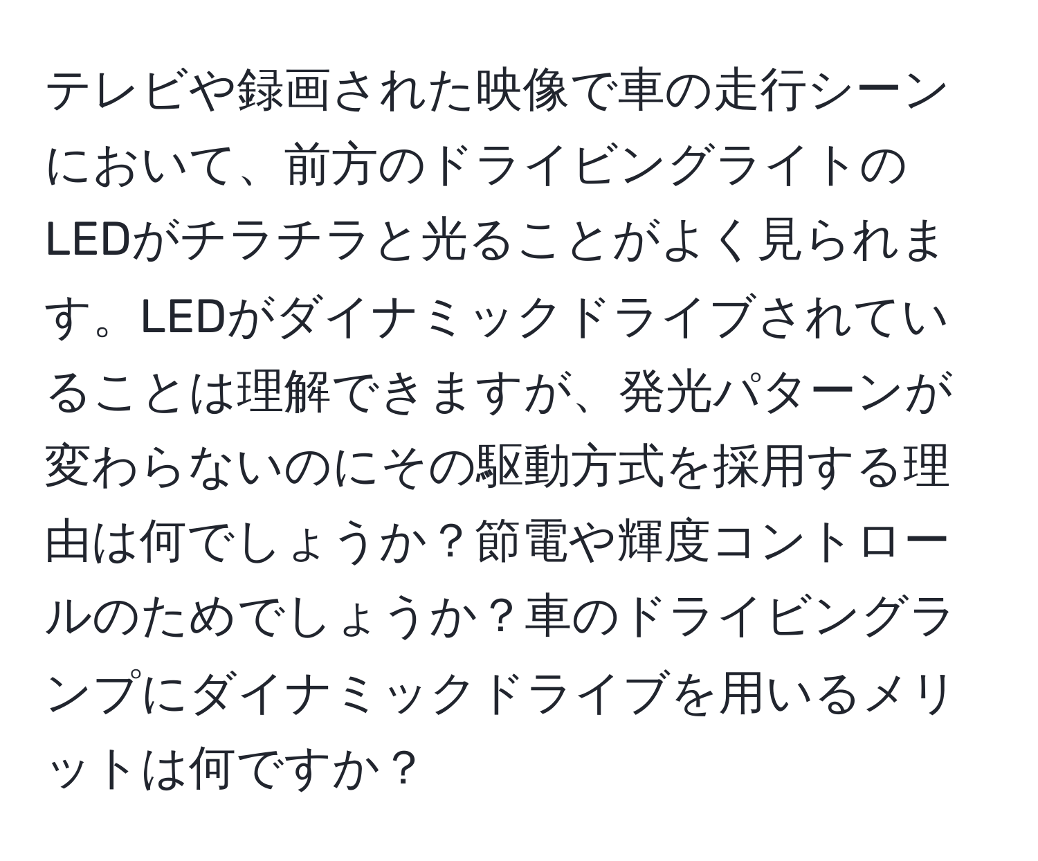 テレビや録画された映像で車の走行シーンにおいて、前方のドライビングライトのLEDがチラチラと光ることがよく見られます。LEDがダイナミックドライブされていることは理解できますが、発光パターンが変わらないのにその駆動方式を採用する理由は何でしょうか？節電や輝度コントロールのためでしょうか？車のドライビングランプにダイナミックドライブを用いるメリットは何ですか？