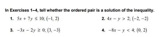 In Exercises 1-4, tell whether the ordered pair is a solution of the inequality. 
1. 5x+7y≤ 10; (-1,2) 2. 4x-y>2; (-2,-2)
3. -3x-2y≥ 0; (3,-3) 4. -8x-y<4</tex>; (0,2)