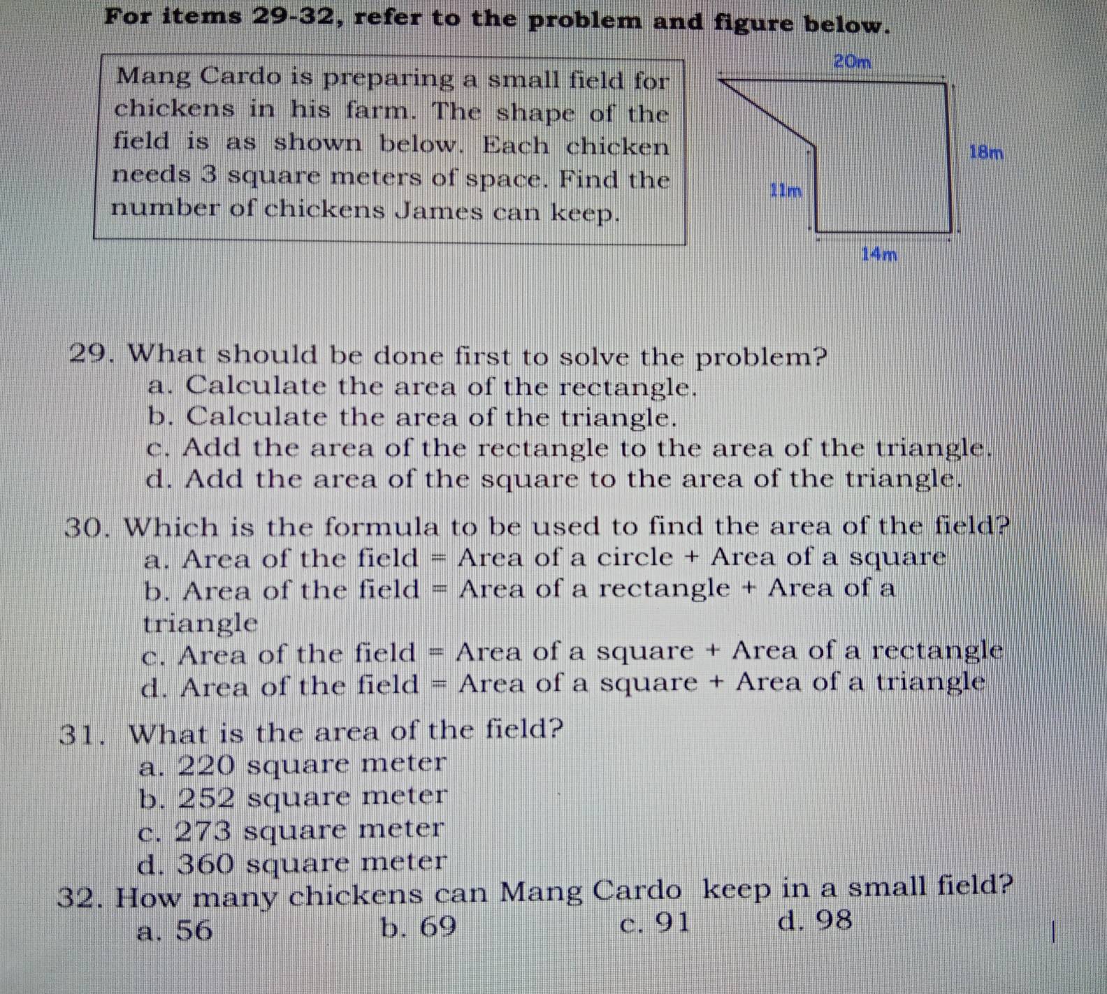 For items 29-32, refer to the problem and figure below.
Mang Cardo is preparing a small field for
chickens in his farm. The shape of the
field is as shown below. Each chicken
needs 3 square meters of space. Find the
number of chickens James can keep.
29. What should be done first to solve the problem?
a. Calculate the area of the rectangle.
b. Calculate the area of the triangle.
c. Add the area of the rectangle to the area of the triangle.
d. Add the area of the square to the area of the triangle.
30. Which is the formula to be used to find the area of the field?
a. Area of the field = Area of a circle + Area of a square
b. Area of the field = Area of a rectangle + Area of a
triangle
c. Area of the field = Area of a square + Area of a rectangle
d. Area of the field = Area of a square + Area of a triangle
31. What is the area of the field?
a. 220 square meter
b. 252 square meter
c. 273 square meter
d. 360 square meter
32. How many chickens can Mang Cardo keep in a small field?
a. 56 b. 69 c. 91 d. 98