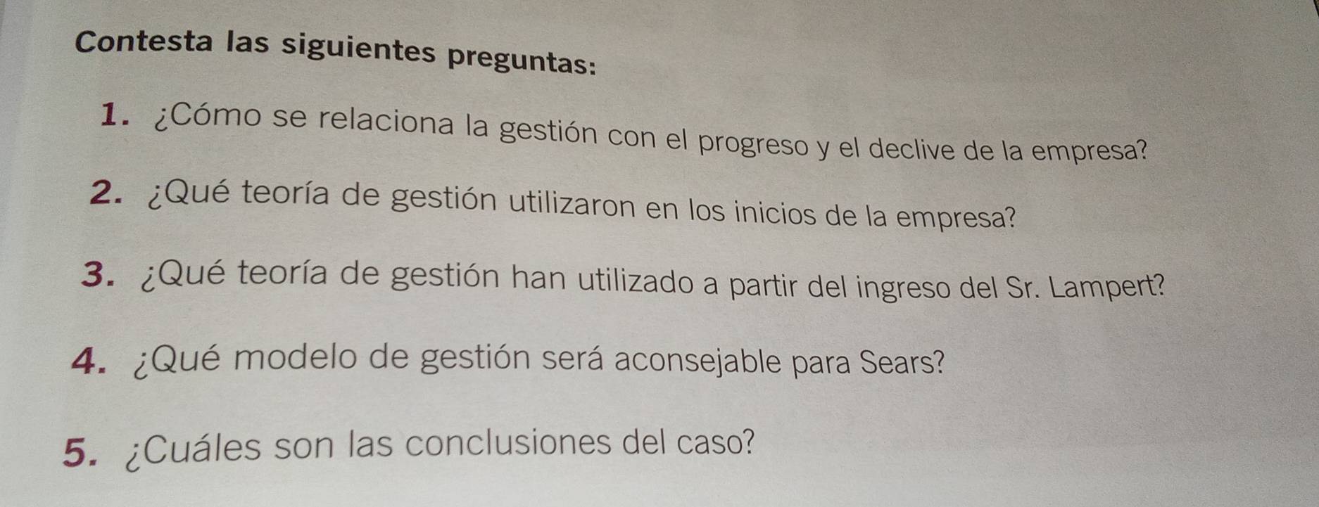 Contesta las siguientes preguntas: 
1. ¿Cómo se relaciona la gestión con el progreso y el declive de la empresa? 
2. ¿Qué teoría de gestión utilizaron en los inicios de la empresa? 
3. ¿Qué teoría de gestión han utilizado a partir del ingreso del Sr. Lampert? 
4. ¿Qué modelo de gestión será aconsejable para Sears? 
5. ¿Cuáles son las conclusiones del caso?