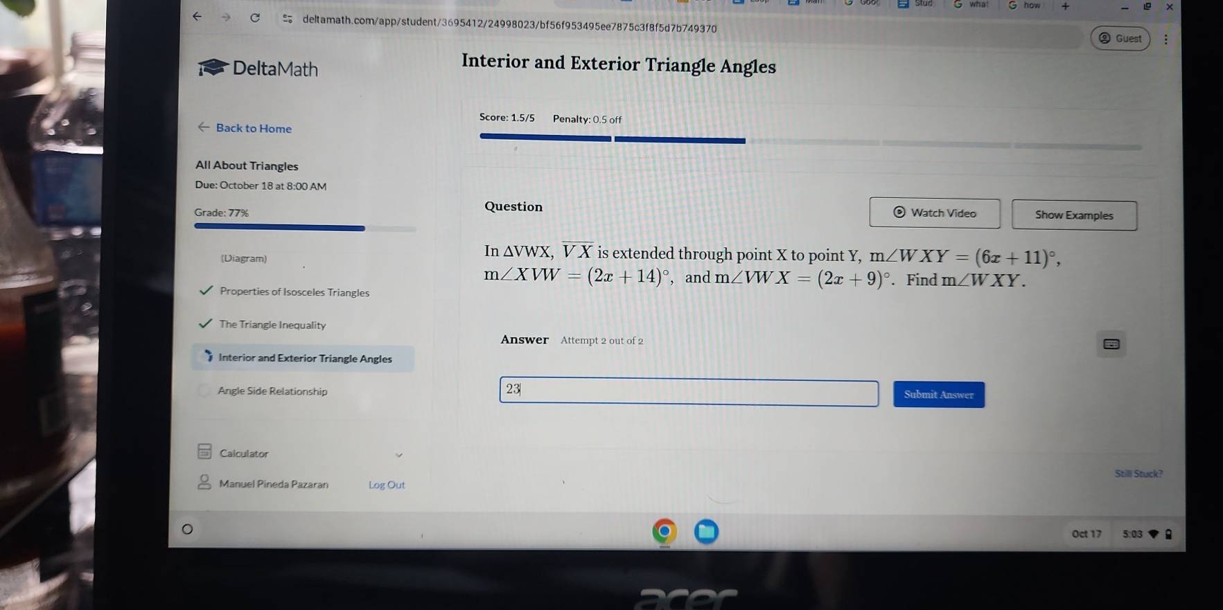 Guest 
DeltaMath 
Interior and Exterior Triangle Angles 
Score: 1.5/5 Penalty: 0.5 off 
Back to Home 
All About Triangles 
Due: October 18 at 8:00 AM 
Question 
Grade: 77% Watch Video Show Examples
In△ VWX , V X is extended through point X to point Y, 
(Diagram) m∠ WXY=(6x+11)^circ ,
m∠ XVW=(2x+14)^circ  , and m∠ VWX=(2x+9)^circ . Find m∠ WXY. 
Properties of Isosceles Triangles 
The Triangle Inequality 
Answer Attempt 2 out of 2 
Interior and Exterior Triangle Angles 
23| 
Angle Side Relationship Submit Answer 
Calculator 
Still Stuck? 
Manuel Pineda Pazaran Log Out 
Oct 17 5:03