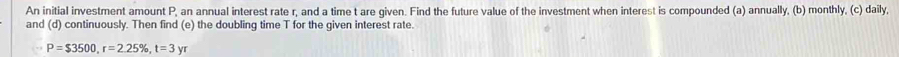 An initial investment amount P, an annual interest rate r, and a time t are qiven. Find the future value of the investment when interest is compounded (a) annually, (b) monthly, (c) daily, 
and (d) continuously. Then find (e) the doubling time T for the given interest rate.
P=$3500, r=2.25% , t=3yr