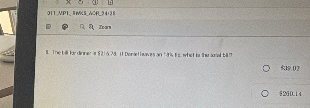 011_MP1_ 9WKS_AQR_24/25
Zoom
8. The bill for dinner is $216.78. If Daniel leaves an 18% tip, what is the total bill?
$39.02
$260.14