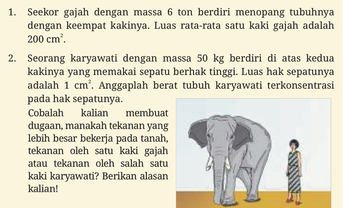 Seekor gajah dengan massa 6 ton berdiri menopang tubuhnya 
dengan keempat kakinya. Luas rata-rata satu kaki gajah adalah
200cm^2. 
2. Seorang karyawati dengan massa 50 kg berdiri di atas kedua 
kakinya yang memakai sepatu berhak tinggi. Luas hak sepatunya 
adalah 1cm^2. Anggaplah berat tubuh karyawati terkonsentrasi 
pada hak sepatunya. 
Cobalah kalian membua 
dugaan, manakah tekanan yang 
lebih besar bekerja pada tanah, 
tekanan oleh satu kaki gajah 
atau tekanan oleh salah satu 
kaki karyawati? Berikan alasan 
kalian!