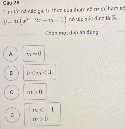 Tìm tất cả các giá trị thực của tham số m để hàm số
y=ln (x^2-2x+m+1) có tập xác định là R .
Chọn một đáp án đúng
A m=0
B 0 .
C m>0.
D beginbmatrix m 0endarray.  .|