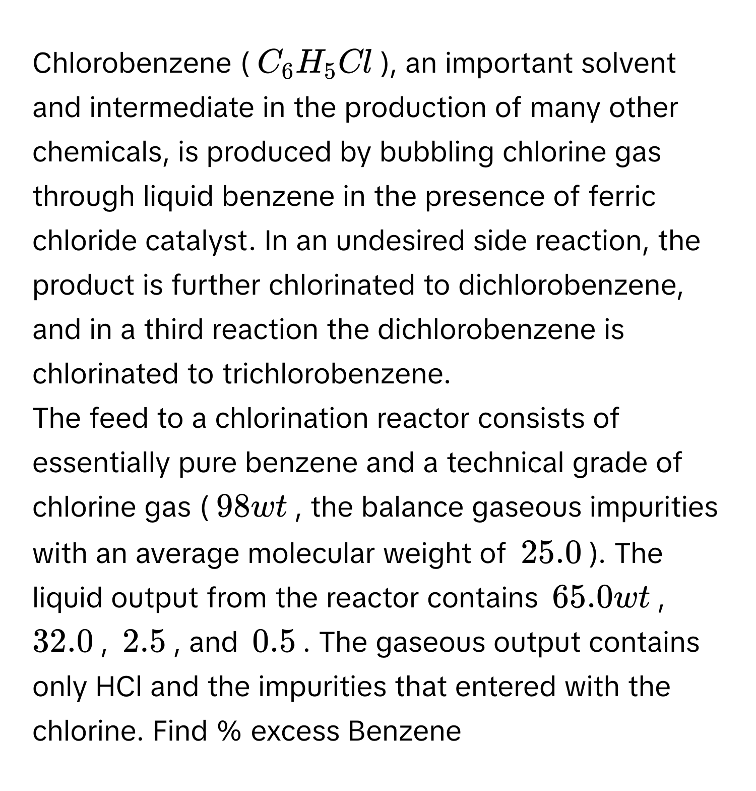 Chlorobenzene ($C_6H_5Cl$), an important solvent and intermediate in the production of many other chemicals, is produced by bubbling chlorine gas through liquid benzene in the presence of ferric chloride catalyst. In an undesired side reaction, the product is further chlorinated to dichlorobenzene, and in a third reaction the dichlorobenzene is chlorinated to trichlorobenzene. 
The feed to a chlorination reactor consists of essentially pure benzene and a technical grade of chlorine gas ($98$ wt% $Cl_2$, the balance gaseous impurities with an average molecular weight of $25.0$). The liquid output from the reactor contains $65.0$ wt% $C_6H_6$, $32.0$% $C_6H_5Cl$, $2.5$% $C_6H_4Cl_2$, and $0.5$% $C_6H_3Cl_3$. The gaseous output contains only HCl and the impurities that entered with the chlorine. Find % excess Benzene