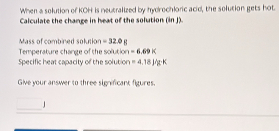 When a solution of KOH is neutralized by hydrochloric acid, the solution gets hot. 
Calculate the change in heat of the solution (in J). 
Mass of combined solution =32.0g
Temperature change of the solution equiv 6.69K
Specific heat capacity of the solution =4.18J/g· K
Give your answer to three significant figures. 
」