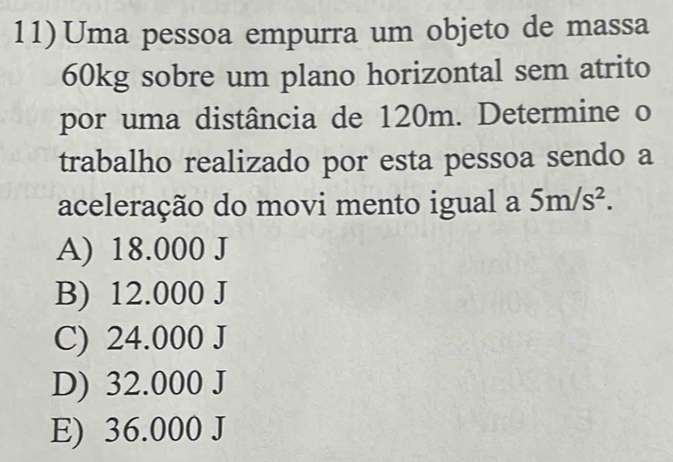 Uma pessoa empurra um objeto de massa
60kg sobre um plano horizontal sem atrito
por uma distância de 120m. Determine o
trabalho realizado por esta pessoa sendo a
aceleração do movi mento igual a 5m/s^2.
A) 18.000 J
B) 12.000 J
C) 24.000 J
D) 32.000 J
E) 36.000 J