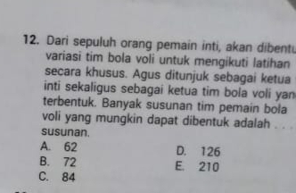 Dari sepuluh orang pemain inti, akan dibent.
variasi tim bola voli untuk mengikuti latihan
secara khusus. Agus ditunjuk sebagai ketua
inti sekaligus sebagai ketua tim bola voli yan
terbentuk. Banyak susunan tim pemain bola
voli yang mungkin dapat dibentuk adalah . . .
susunan.
A. 62 D. 126
B. 72 E. 210
C. 84