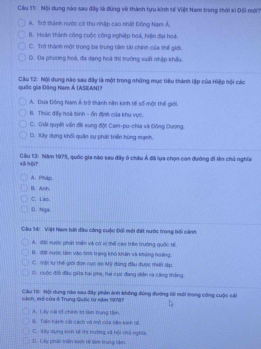 Nội dung nào sau đây là đúng về thành tựu kinh tế Việt Nam trong thời kì Đổi mới?
A. Trở thành nước có thu nhập cao nhất Đông Nam Á.
B. Hoàn thành công cuộc công nghiệp hoá, hiện đại hoá.
C. Trở thành một trong ba trung tâm tài chính của thế giới.
D. Đa phương hoá, đa dạng hoá thị trường xuất nhập khấu.
Câu 12: Nội dung nào sau đây là một trong những mục tiêu thành lập của Hiệp hội các
quốc gia Đông Nam Á (ASEAN)?
A. Đưa Đông Nam Á trở thành nền kinh tế số một thế giới.
B. Thúc đấy hoà bình - ổn định của khu vực.
C. Giải quyết vấn đề xung đột Cam-pu-chia và Đông Dương.
D. Xây dựng khối quân sự phát triển hùng mạnh.
Câu 13: Năm 1975, quốc gia nào sau đây ở châu Á đã lựa chọn con đường đi lên chú nghĩa
xã hội?
A. Pháp.
B. Anh.
C. Lào.
D. Nga.
Câu 14: Việt Nam bắt đầu công cuộc Đổi mới đất nước trong bối cánh
A. đất nước phát triển và có vị thế cao trên trường quốc tế.
B. đất nước lâm vào tình trạng khó khăn và khủng hoảng.
C. trật tự thế giới đơn cực do Mỹ đứng đầu được thiết lập.
D. cuộc đối đầu giữa hai phe, hai cực đang diễn ra căng thắng.
Câu 15: Nội dung nào sau đây phản ánh không đúng đường lối mới trong công cuộc cải
cách, mở cứa ở Trung Quốc từ năm 1978?
A. Lấy cải tổ chính trị làm trung tâm.
B. Tiến hành cải cách và mở cứa nền kinh tế.
C. Xây dựng kinh tế thị trường xã hội chủ nghĩa.
D. Lấy phát triển kỉnh tế làm trung tâm.