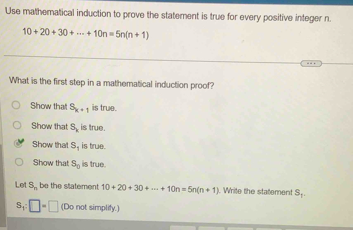 Use mathematical induction to prove the statement is true for every positive integer n.
10+20+30+·s +10n=5n(n+1)
What is the first step in a mathematical induction proof?
Show that S_k+1 is true.
Show that S_k is true.
Show that S_1 is true.
Show that S_0 is true.
Let S_n be the statement 10+20+30+·s +10n=5n(n+1). Write the statement S_1.
S_1:□ =□ (Do not simplify.)