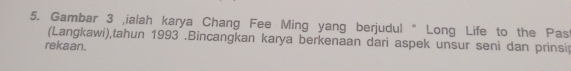 Gambar 3 ialah karya Chang Fee Ming yang berjudul “ Long Life to the Pas 
(Langkawi),tahun 1993 .Bincangkan karya berkenaan dari aspek unsur seni dan prinsip 
rekaan.