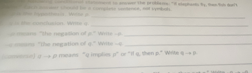 ol owing conditional statement to answer the problems: "If elephants fly, then fish don't 
o m Each unswer should be a complete sentence, not symbols. 
_ 
d is the hypothesis. Write p. 
g is the conclusion. Write q._ 
p means “the negation of p.” Write - p._ 
~-q means “the negation of q.” Write ~q._ 
(converse) q → p means “ q implies p ” or “If q, then p.” Write q -1 p. 
_ 
_