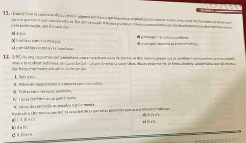 Unidale 
11. (Enem) Caso os cientistas descobrissem alguma substância que impedisse a reprodução de todos os insetos, certamente nos liveariamos de várasdoen
ças em que esses animais são vetores. Em compensação teríamos grandes problemas como a diminuição drástica de plantas que dependem dos insetos
para polinização, que é o caso das
a) algas. d) gimnospermas como os pinheiros
b) briófitas como os musgos. e) angiospermas como as árvores frutiferas
c) pteridófitas como as samambaias
12. (UPE) As angiospermas compreendem uma ampla diversidade de plantas; os dois maiores grupos que as constituem correspondem às monocotilledos
neas e às eudicotiledôneas, os quais são distintos por diversas características. Abaixo podemos ver, de forma aleatória, características que são obsena-
das frequentemente em um ou outro grupo.
I. Raiz axial;
II. Pólen monoaperturado (apresenta poro ou sulco):
III. Folhas com nervuras paralelas
IV. Flores tetrâmeras ou pentâmeras:
V. Vasos de condução ordenados regularmente
Assinale a alternativa que incica características que estão presentes apenas nas Monocotiledôneas
a) I, II, III e IV. d) III, IV e V.
b) Ⅱ eⅢ e) IV c V.
c) II, IIe IV.