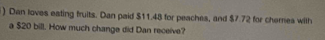 ) Dan loves eating fruits. Dan paid $11.48 for peaches, and $7.72 for cherries with 
a $20 bill. How much change did Dan receive?