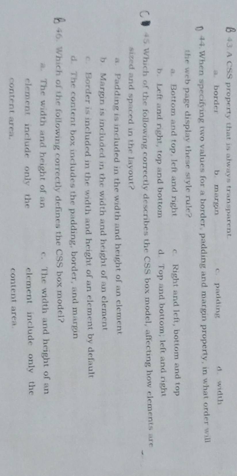 A CSS property that is always transparent.
a border b. margin c. padding d. width
n 44. When specifying two values for a border, padding and margin property, in what order will
the web page display these style rule?
a. Bottom and top, left and right c Right and left, bottom and top
b. Left and right, top and bottom d. Top and bottom; left and right
45 Which of the following correctly describes the CSS box model, affecting how elements are
sized and spaced in the layout?
a. Padding is included in the width and height of an element
b. Margin is included in the width and height of an element
c. Border is included in the width and height of an element by default
d. The content box includes the padding, border, and margin
46. Which of the following correctly defines the CSS box model?
a. The width and height of an c. The width and height of an
element include only the element include only the
content area. content area.
