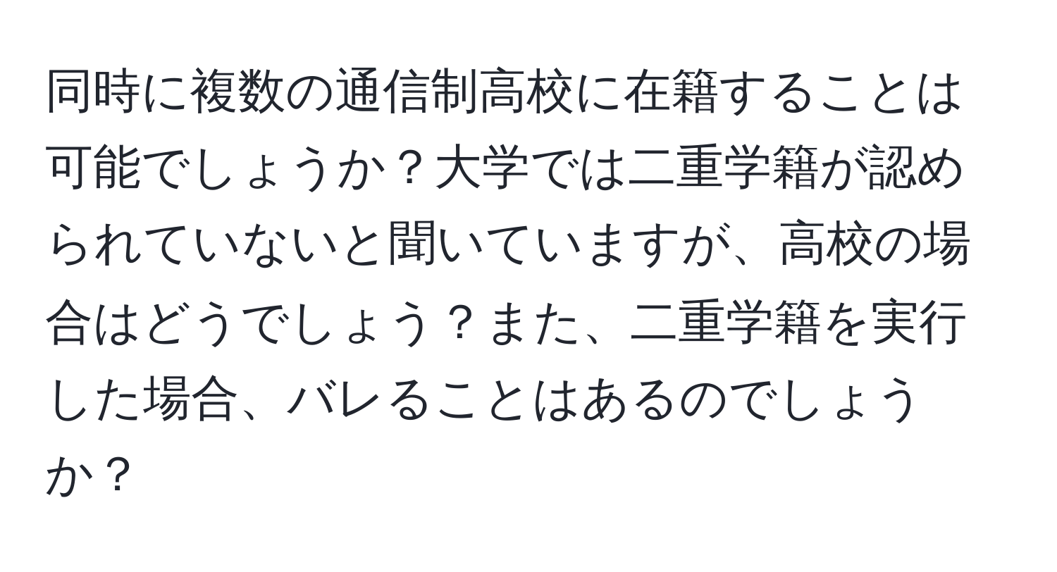 同時に複数の通信制高校に在籍することは可能でしょうか？大学では二重学籍が認められていないと聞いていますが、高校の場合はどうでしょう？また、二重学籍を実行した場合、バレることはあるのでしょうか？