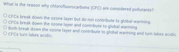 What is the reason why chlorofluorocarbons (CFC) are considered pollutants?
CFCs break down the ozone layer but do not contribute to global warming.
CFCs break down the ozone layer and contribute to global warming
Both break down the ozone layer and contribute to global warming and turn lakes acidic
CFCs turn lakes acidic.