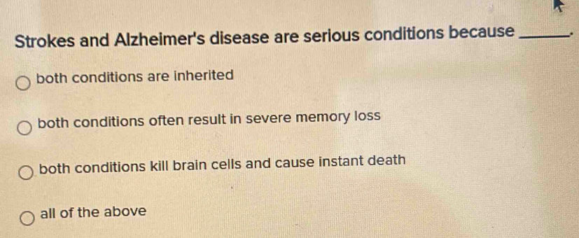 Strokes and Alzheimer's disease are serious conditions because _.
both conditions are inherited
both conditions often result in severe memory loss
both conditions kill brain cells and cause instant death
all of the above