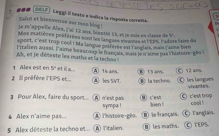 DELF
_
s
Leggi il testo e indica la risposta corretta. C
Salut et bienvenue sur mon blog !
P
Je m’appelle Alex, j’ai 12 ans, bientôt 13, et je suis en classe de 5^e. 
;
Mes matières préférées sont les langues vivantes et l'EPS. J'adore faire du
sport, c’est trop cool ! Ma langue préférée est l’anglais, mais j'aime bien
l'italien aussi. J'aime beaucoup le français, mais je n'aime pas l'histoire-géo !
Ah, et je déteste les maths et la techno !
1 Alex est en 5^e et il a... A 14 ans. B 13 ans. C 12 ans.
2 Il préfère l’EPS et... A les SVT. B la techno. O les langues
vivantes.
3 Pour Alex, faire du sport... A n'est pas B c'est C c'est trop
sympa ! bien ! cool !
4 Alex n’aime pas... A l'histoire-géo. B le français. l'anglais.
5 Alex déteste la techno et... A l'italien. B les maths. l'EPS.