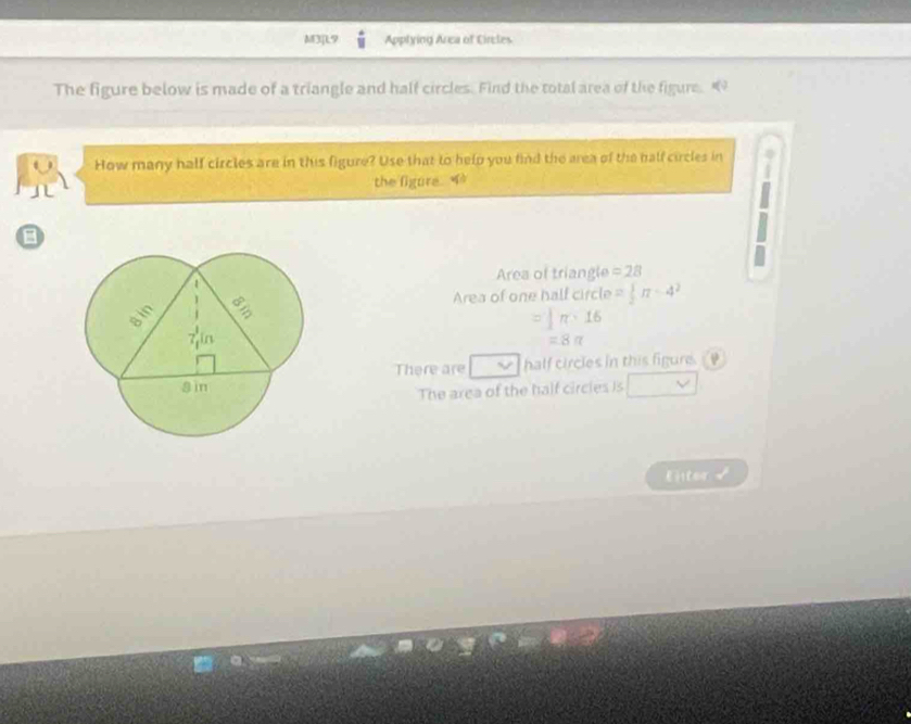 M3]L9 Applying Area of Cireles 
The figure below is made of a triangle and half circles. Find the total area of the figure. q
How many half circles are in this figure? Use that to help you find the area of the half circles in 
the figure. 
Area of triangle =28
Area of one half circle = 1/2 π -4^2
π · 16
=8π
There are half circles in this figure. 
The area of the half circies Is 
Eter