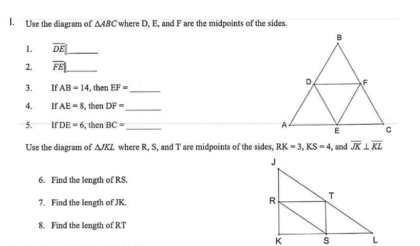 Use the diagram of △ ABC where D, E, and F are the midpoints of the sides. 
1. overline DE|| _ 
2. overline FE|| _ 
3. If AB=14 , then EF= _ 
4. If AE=8 , then DF= _ 
5. If DE=6 , then BC= _ 
Use the diagram of △ JKL where R, S, and T are midpoints of the sides, RK=3, KS=4 , and overline JK⊥ overline KL
6. Find the length of RS. 
7. Find the length of JK. 
8. Find the length of RT