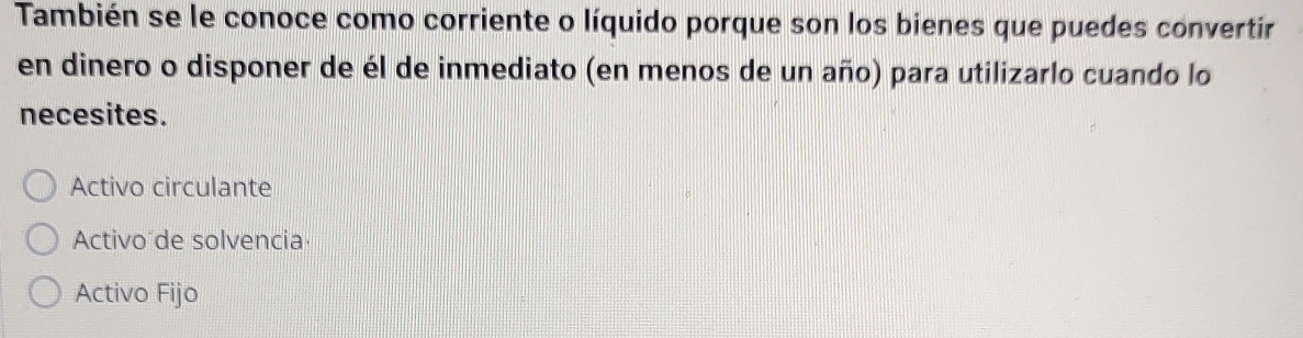 También se le conoce como corriente o líquido porque son los bienes que puedes convertir
en dinero o disponer de él de inmediato (en menos de un año) para utilizarlo cuando lo
necesites.
Activo circulante
Activo de solvencia
Activo Fijo