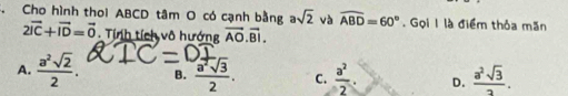 Cho hình thoi ABCD tâm O có cạnh bằng asqrt(2) và widehat ABD=60°. Gọi 1 là điểm thỏa mãn
2vector IC+vector ID=vector 0 Tính tích vô hướng overline AO.overline BI.
A.  a^2sqrt(2)/2 . B.  a^2sqrt(3)/2 . C.  a^2/2 . D.  a^2sqrt(3)/2 .