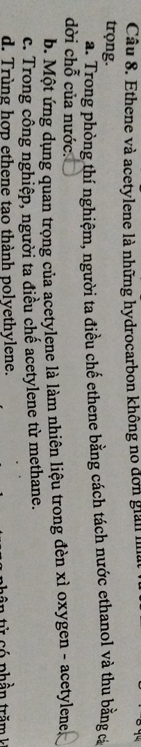 Ethene và acetylene là những hydrocarbon không no đơn giản h
trọng.
a. Trong phòng thí nghiệm, người ta điều chế ethene bằng cách tách nước ethanol và thu bằng cá
dời chỗ của nước.
b. Một ứng dụng quan trọng của acetylene là làm nhiên liệu trong đèn xỉ oxygen - acetylene
c. Trong công nghiệp, người ta điều chế acetylene từ methane.
d. Trùng hợp ethene tao thành polyethylene. v c ó phần tră m k