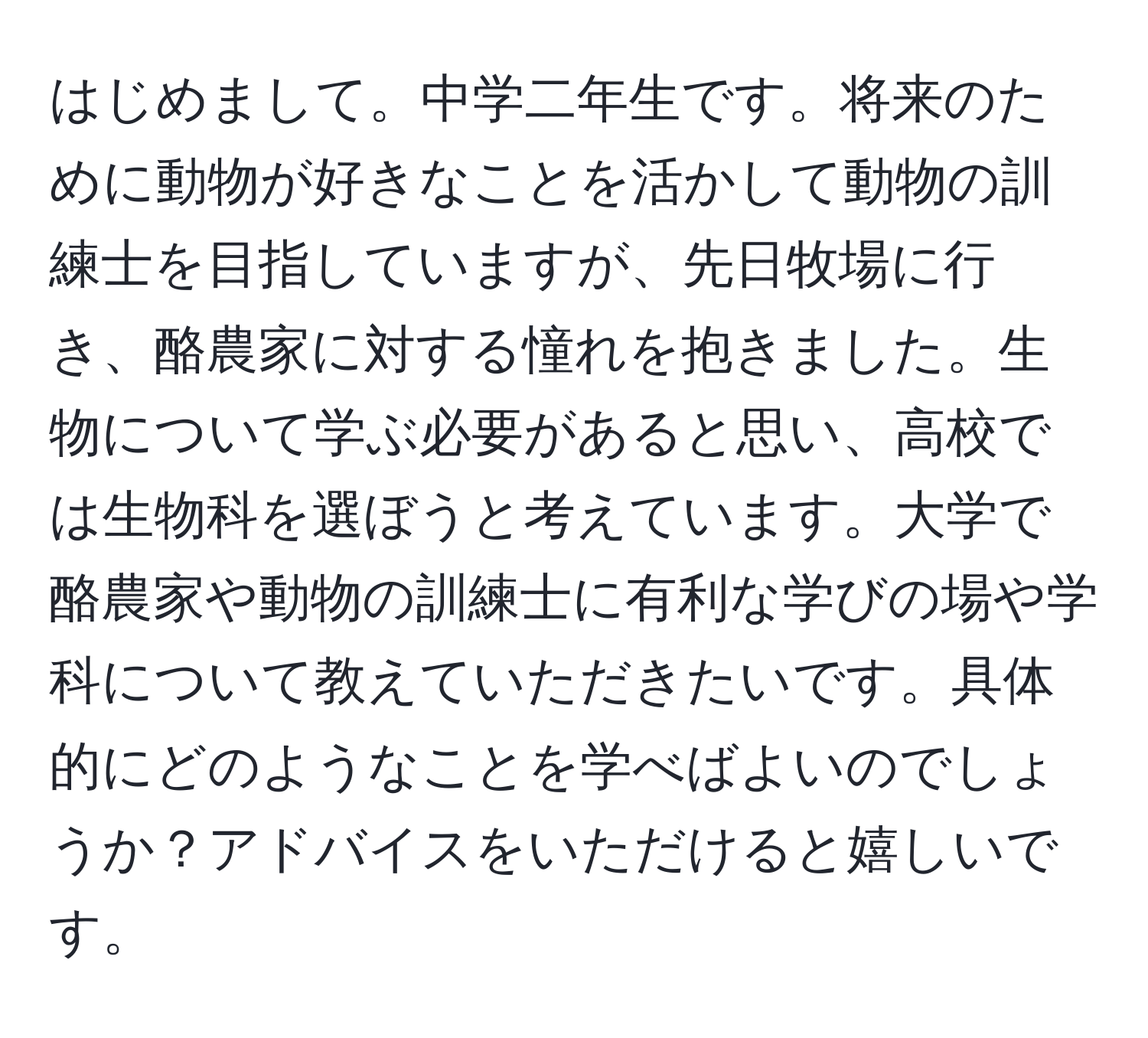 はじめまして。中学二年生です。将来のために動物が好きなことを活かして動物の訓練士を目指していますが、先日牧場に行き、酪農家に対する憧れを抱きました。生物について学ぶ必要があると思い、高校では生物科を選ぼうと考えています。大学で酪農家や動物の訓練士に有利な学びの場や学科について教えていただきたいです。具体的にどのようなことを学べばよいのでしょうか？アドバイスをいただけると嬉しいです。