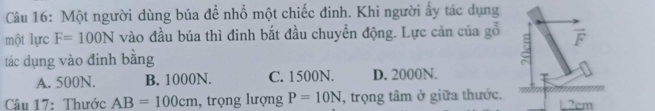 Một người dùng búa để nhổ một chiếc đinh. Khi người ấy tác dụng
một lực F=100N vào đầu búa thì đinh bắt đầu chuyển động. Lực cản của gỗ
vector F
tác dụng vào định bằng
A. 500N. B. 1000N.
C. 1500N. D. 2000N.
Câu 17: Thước AB=100cm , trọng lượng P=10N , trọng tâm ở giữa thước.
2cm