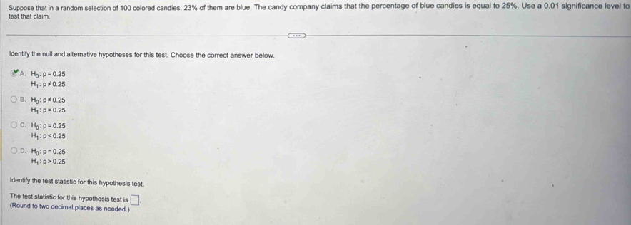 Suppose that in a random selection of 100 colored candies, 23% of them are blue. The candy company claims that the percentage of blue candies is equal to 25%. Use a 0.01 significance level to
test that claim
ldentify the null and alternative hypotheses for this test. Choose the correct answer below.
A. H_0:p=0.25
H_1:p!= 0.25
B. H_0:p!= 0.25
H_1:p=0.25
C. H_0:p=0.25
H_1:p<0.25
D. H_0:p=0.25
H_1:p>0.25
Identify the test statistic for this hypothesis test.
The test statistic for this hypothesis test is □. 
(Round to two decimal places as needed.)