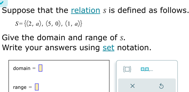 Suppose that the relation s is defined as follows.
S= (2,a),(5,0),(1,a)
Give the domain and range of s. 
Write your answers using set notation. 
domain =□  □ 
overline  ange =□ ×