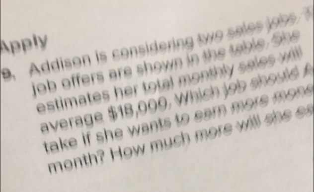 Apply 
Addison is considering two sales job 
job offers are shown in the table. She 
estimates her total monthly sales wll 
average $18,000. Which job should 
take if she wants to earn more mon . 
month? How much more will she e