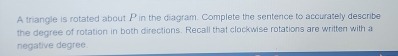 A triangle is rotated about P in the diagram. Complete the sentence to accurately describe 
the degree of rotation in both directions. Recall that clockwise rotations are written with a 
negative degree