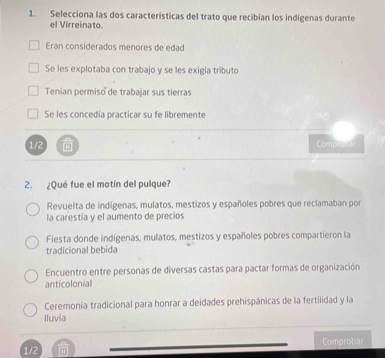 Selecciona las dos características del trato que recibían los indígenas durante
el Virreinato.
Eran considerados menores de edad
Se les explotaba con trabajo y se les exigía tributo
Tenían permiso de trabajar sus tierras
Se les concedía practicar su fe libremente
1/2.
Comprobar
2. ¿Qué fue el motín del pulque?
Revuelta de indígenas, mulatos, mestizos y españoles pobres que reclamaban por
la carestía y el aumento de precios
Fiesta donde indígenas, mulatos, mestizos y españoles pobres compartieron la
tradicional bebida
Encuentro entre personas de diversas castas para pactar formas de organización
anticolonial
Ceremonia tradicional para honrar a deidades prehispánicas de la fertilidad y la
Iluvia
1/2 Comprobar