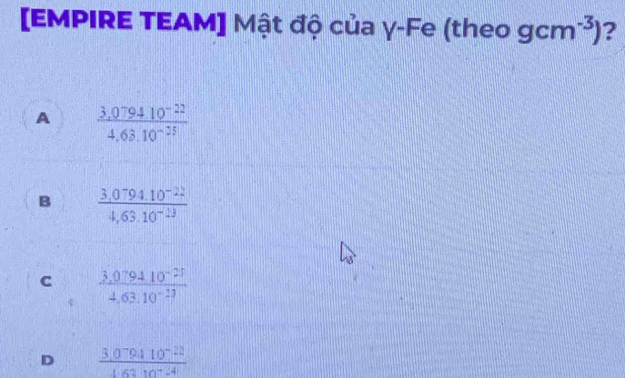 [EMPIRE TEAM] Mật độ của γ-Fe (theo gcm^(-3)) ?
A  (3,079410^(-22))/4,63.10^(-25) 
B  (3,0794.10^(-22))/4,63.10^(-13) 
C  (3.079410^(-23))/4.63.10^(-13) 
D  (3.079410^(-22))/16310^(-4) 