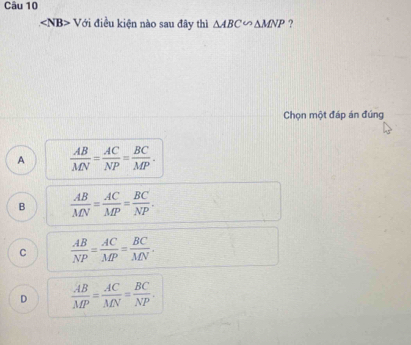 ∠ NB>V ới điều kiện nào sau đây thì △ ABC∽ △ MNP ?
Chọn một đáp án đúng
A  AB/MN = AC/NP = BC/MP .
B  AB/MN = AC/MP = BC/NP .
C  AB/NP = AC/MP = BC/MN .
D  AB/MP = AC/MN = BC/NP .