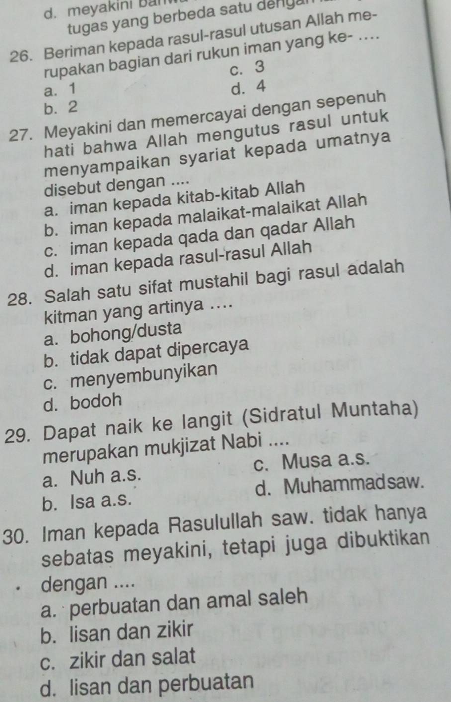 meyakini Ban
tugas yang berbeda satu dengal
26. Beriman kepada rasul-rasul utusan Allah me-
rupakan bagian dari rukun iman yang ke- ....
c. 3
a. 1 d. 4
b. 2
27. Meyakini dan memercayai dengan sepenuh
hati bahwa Allah mengutus rasul untuk
menyampaikan syariat kepada umatnya
disebut dengan ....
a. iman kepada kitab-kitab Allah
b. iman kepada malaikat-malaikat Allah
c. iman kepada qada dan qadar Allah
d. iman kepada rasul-rasul Allah
28. Salah satu sifat mustahil bagi rasul adalah
kitman yang artinya ....
a.bohong/dusta
b. tidak dapat dipercaya
c. menyembunyikan
d. bodoh
29. Dapat naik ke langit (Sidratul Muntaha)
merupakan mukjizat Nabi ....
a. Nuh a.s. c. Musa a.s.
d. Muhammadsaw.
b. Isa a.s.
30. Iman kepada Rasulullah saw. tidak hanya
sebatas meyakini, tetapi juga dibuktikan
dengan ....
a. perbuatan dan amal saleh
b. lisan dan zikir
c. zikir dan salat
d. lisan dan perbuatan