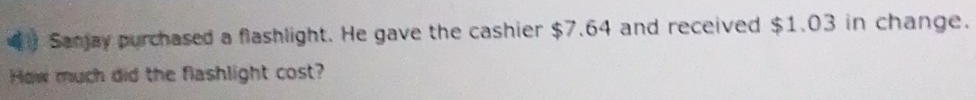 Sanjay purchased a flashlight. He gave the cashier $7.64 and received $1.03 in change. 
How much did the flashlight cost?