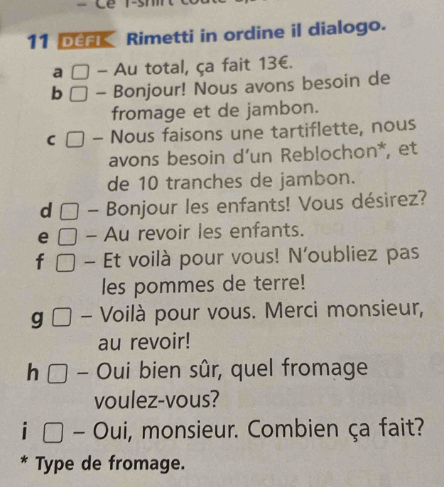 Cê T-s 
11 DéfK Rimetti in ordine il dialogo. 
a □ - Au total, ça fait 13€. 
b □ - Bonjour! Nous avons besoin de 
fromage et de jambon. 
C □ - Nous faisons une tartiflette, nous 
avons besoin d’un Reblochon*, et 
de 10 tranches de jambon. 
d □ - Bonjour les enfants! Vous désirez? 
e □ - Au revoir les enfants. 
f □ Et voilà pour vous! N'oubliez pas 
les pommes de terre! 
g □ Voilà pour vous. Merci monsieur, 
au revoir! 
h □ - Oui bien sûr, quel fromage 
voulez-vous? 
i ( Ou i, monsieur. Combien ça fait? 
* Type de fromage.