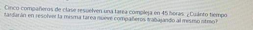 Cinco compañeros de clase resuelven una tarea compleja en 45 horas. ¿Cuánto tiempo 
tardarán en resolver la misma tarea nueve compañeros trabajando al mismo ritmo?