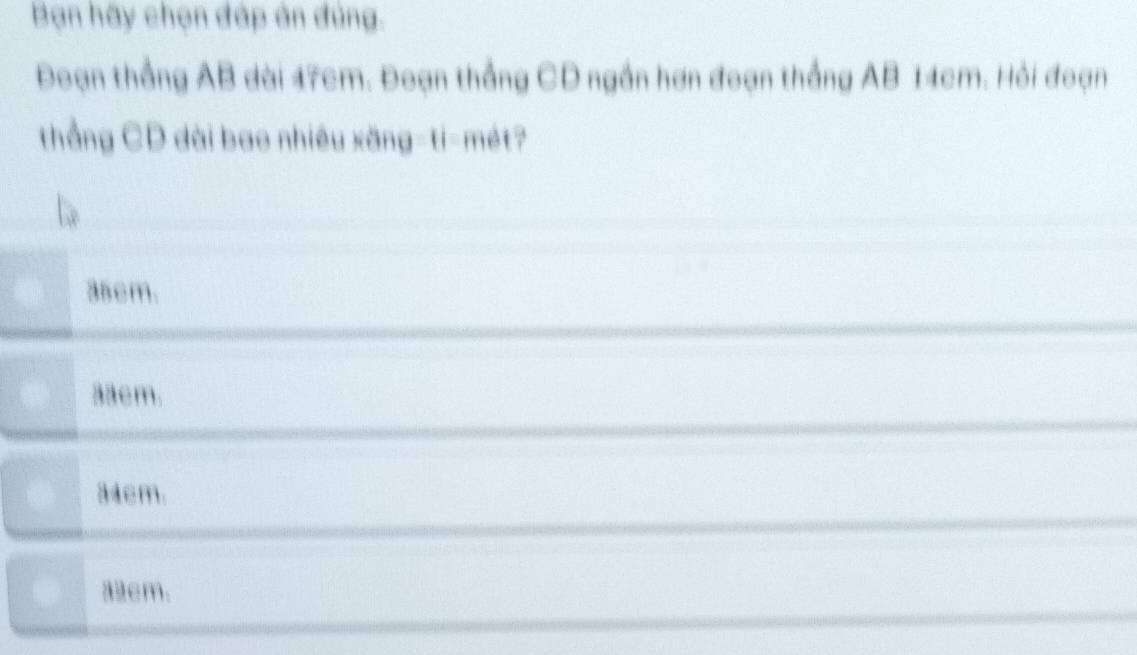 Bạn hãy chọn đáp án đủng.
Đoạn thắng AB dài 17cm. Đoạn thắng CD ngần hơn đoạn thắng AB 14cm. Hỏi đoạn
thẳng CD dài bao nhiêu xăng-ti-mét?
35cm.
33cm.
34cm.
8cm.