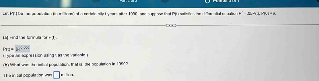 Let P(t) be the population (in millions) of a certain city t years after 1990, and suppose that P(t) satisfies the differential equation P'=.05P(t), P(0)=9. 
(a) Find the formula for P(t).
P(t)=9e^(0.05t)
(Type an expression using t as the variable.) 
(b) What was the initial population, that is, the population in 1990? 
The initial population was □ mill lion