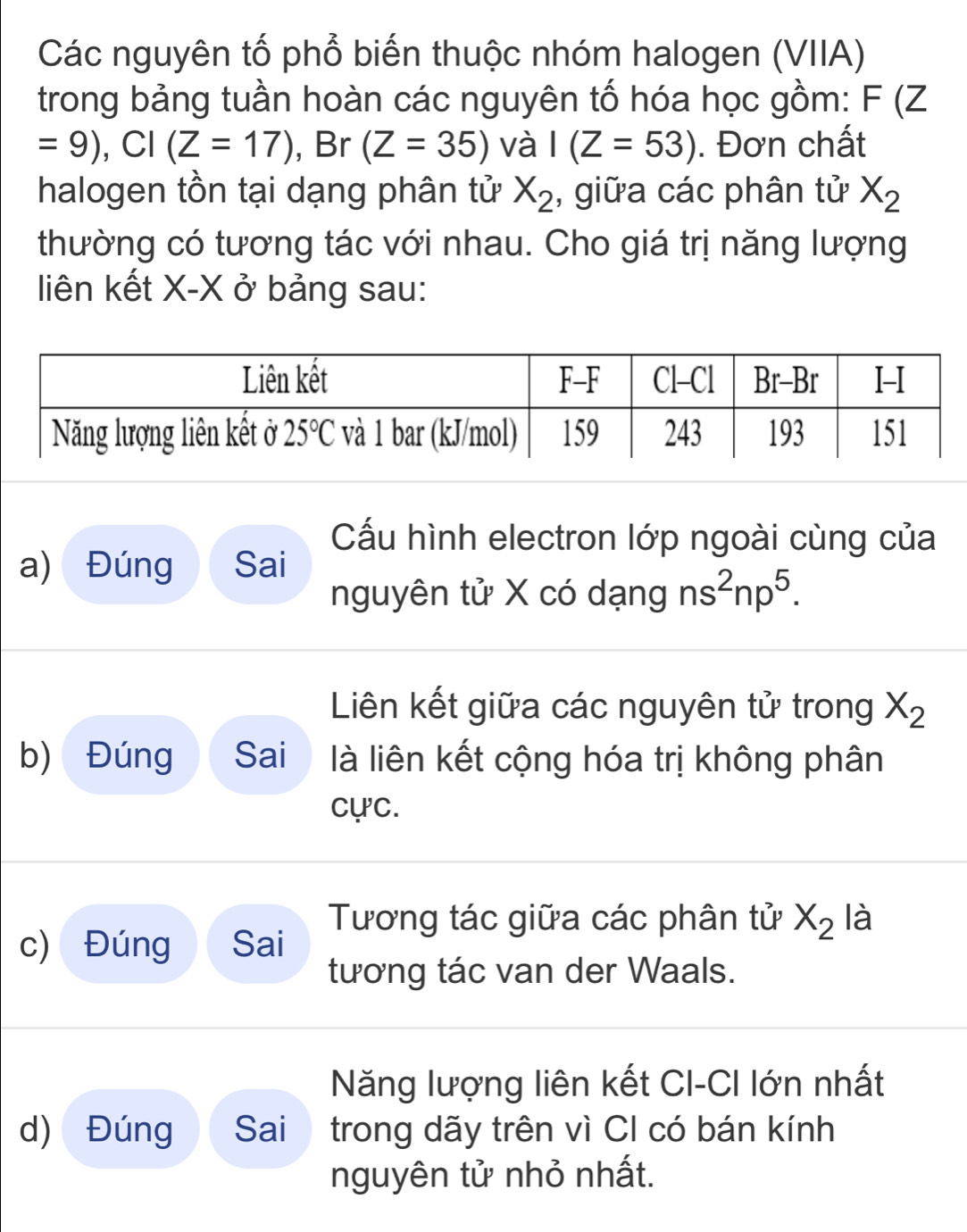 Các nguyên tố phổ biến thuộc nhóm halogen (VIIA)
trong bảng tuần hoàn các nguyên tố hóa học gồm: F(Z
=9),CI(Z=17) , Br (Z=35) và I(Z=53). Đơn chất
halogen tồn tại dạng phân tử X_2 , giữa các phân tử X_2
thường có tương tác với nhau. Cho giá trị năng lượng
liên kết X-X ở bảng sau:
Cấu hình electron lớp ngoài cùng của
a) Đúng Sai
nguyên tử X có dạng ns^2np^5.
Liên kết giữa các nguyên tử trong X_2
b) Đúng Sai là liên kết cộng hóa trị không phân
cực.
Tương tác giữa các phân tử X_2 là
c) Đúng Sai
tương tác van der Waals.
Năng lượng liên kết CI-CI lớn nhất
d) Đúng Sai trong dãy trên vì CI có bán kính
nguyên tử nhỏ nhất.